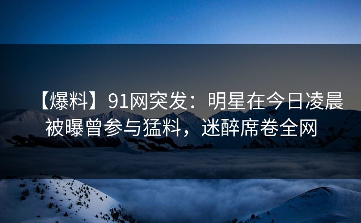 【爆料】91网突发：明星在今日凌晨被曝曾参与猛料，迷醉席卷全网