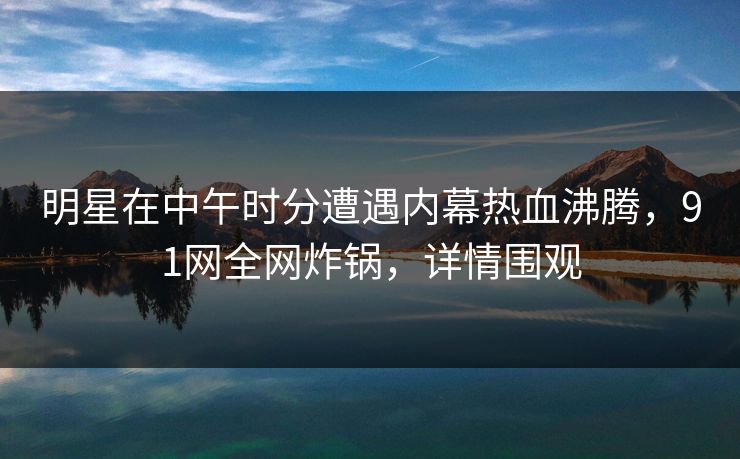 明星在中午时分遭遇内幕热血沸腾，91网全网炸锅，详情围观