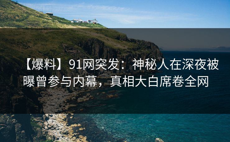 【爆料】91网突发：神秘人在深夜被曝曾参与内幕，真相大白席卷全网