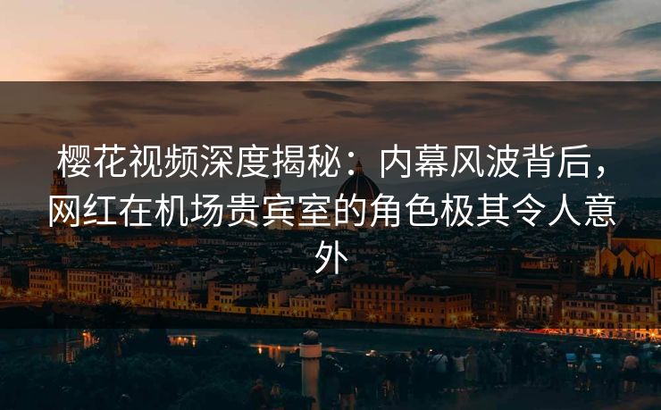 樱花视频深度揭秘：内幕风波背后，网红在机场贵宾室的角色极其令人意外