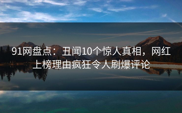 91网盘点：丑闻10个惊人真相，网红上榜理由疯狂令人刷爆评论