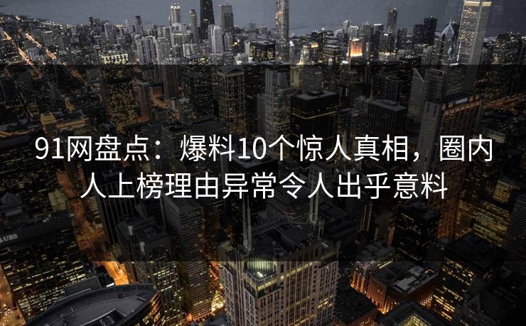 91网盘点：爆料10个惊人真相，圈内人上榜理由异常令人出乎意料
