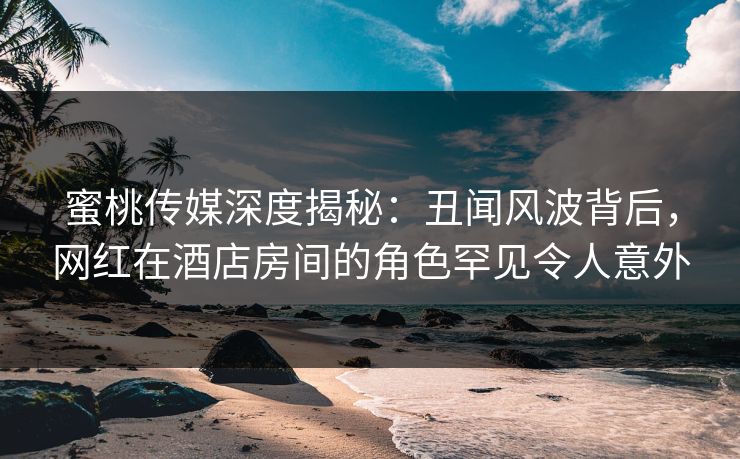 蜜桃传媒深度揭秘：丑闻风波背后，网红在酒店房间的角色罕见令人意外