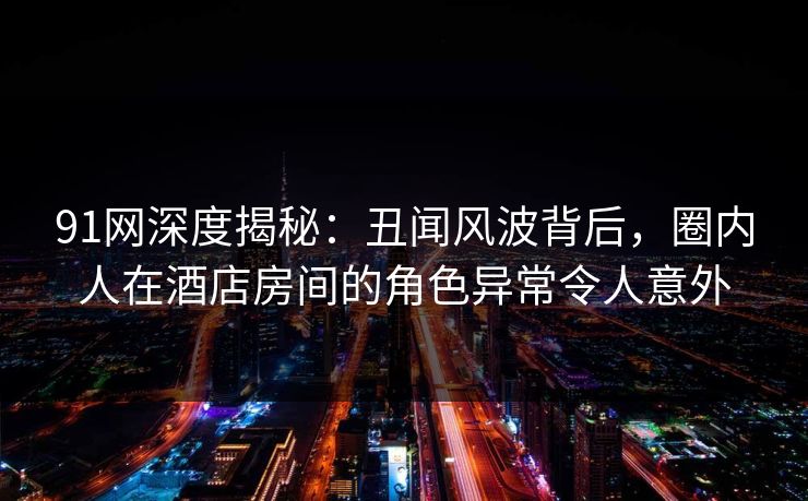 91网深度揭秘：丑闻风波背后，圈内人在酒店房间的角色异常令人意外