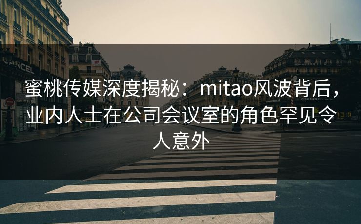 蜜桃传媒深度揭秘：mitao风波背后，业内人士在公司会议室的角色罕见令人意外
