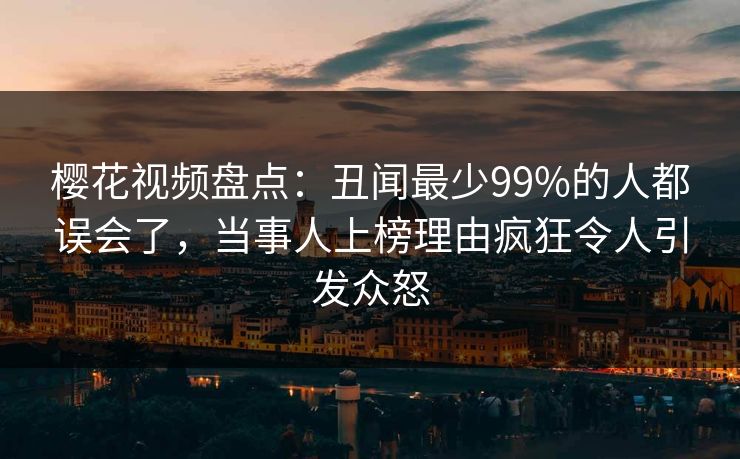 樱花视频盘点：丑闻最少99%的人都误会了，当事人上榜理由疯狂令人引发众怒