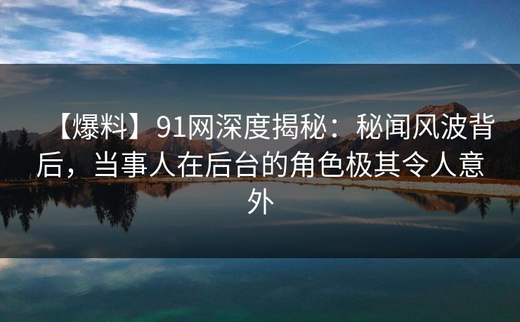 【爆料】91网深度揭秘：秘闻风波背后，当事人在后台的角色极其令人意外
