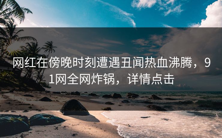 网红在傍晚时刻遭遇丑闻热血沸腾，91网全网炸锅，详情点击