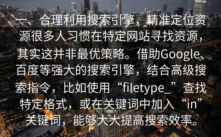 一、合理利用搜索引擎,精准定位资源很多人习惯在特定网站寻找资源,其实这并非最优策略。借助Google、百度等强大的搜索引擎,结合高级搜索指令,比如使用“filetype_”查找特定格式,或在关键词中加入“in”关键词,能够大大提高搜索效率。 一、合理利用搜索引擎,精准定位资源很多人习惯在特定网站寻找资源,其实这并非最优策略。借助Google、百度等强大的搜索引擎,结合高级搜索指令,比如使用“filetype_”查找特定格式,或在关键词中加入“in”关键词,能够大大提高搜索效率。