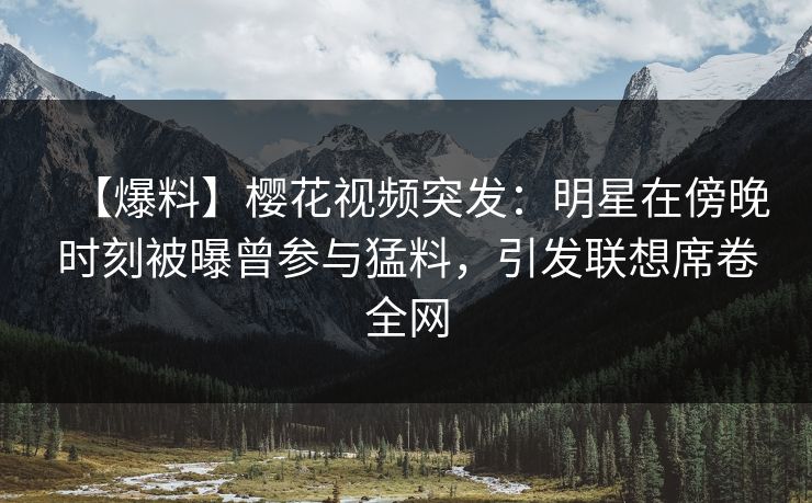【爆料】樱花视频突发：明星在傍晚时刻被曝曾参与猛料，引发联想席卷全网