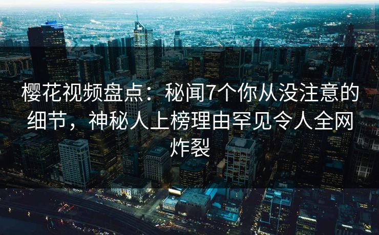 樱花视频盘点：秘闻7个你从没注意的细节，神秘人上榜理由罕见令人全网炸裂