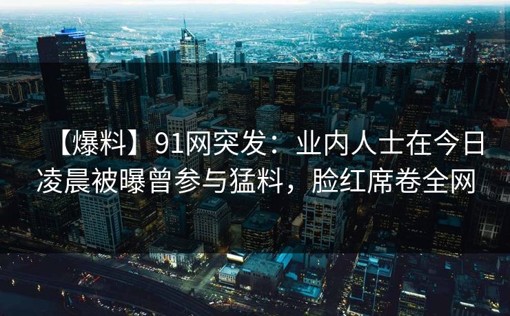 【爆料】91网突发:业内人士在今日凌晨被曝曾参与猛料,脸红席卷全网 【爆料】91网突发:业内人士在今日凌晨被曝曾参与猛料,脸红席卷全网