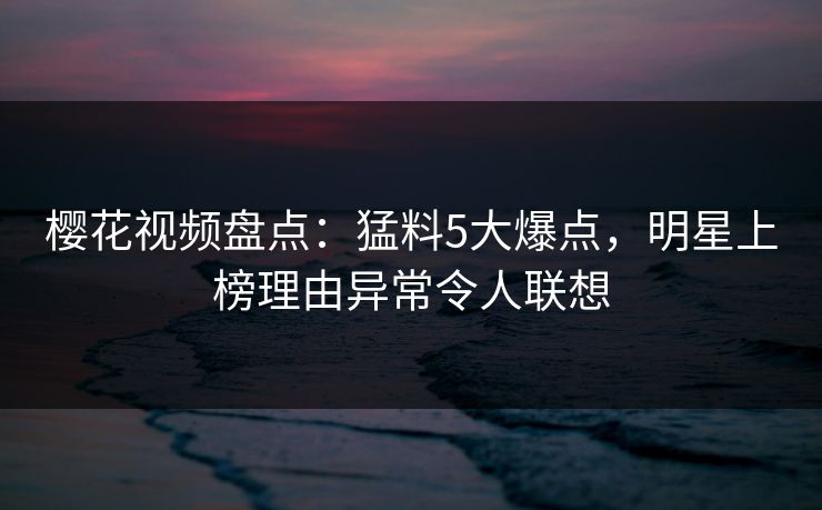 樱花视频盘点：猛料5大爆点，明星上榜理由异常令人联想