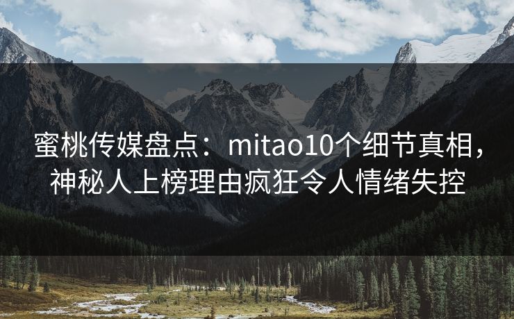 蜜桃传媒盘点：mitao10个细节真相，神秘人上榜理由疯狂令人情绪失控
