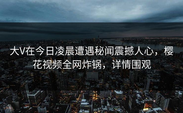 大V在今日凌晨遭遇秘闻震撼人心，樱花视频全网炸锅，详情围观