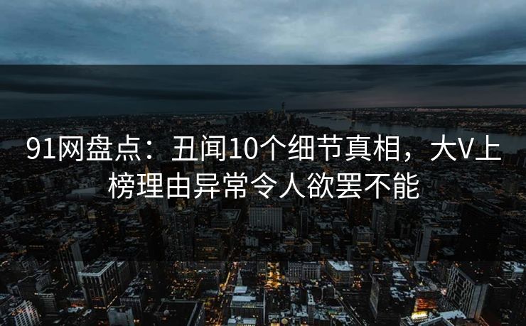 91网盘点:丑闻10个细节真相,大V上榜理由异常令人欲罢不能 91网盘点:丑闻10个细节真相,大V上榜理由异常令人欲罢不能