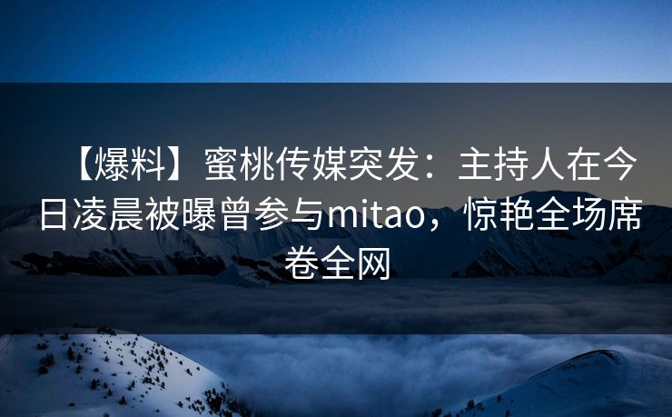 【爆料】蜜桃传媒突发:主持人在今日凌晨被曝曾参与mitao,惊艳全场席卷全网 【爆料】蜜桃传媒突发:主持人在今日凌晨被曝曾参与mitao,惊艳全场席卷全网