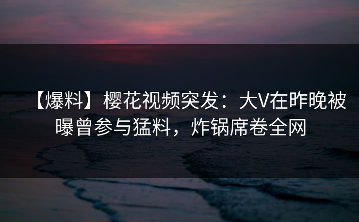 【爆料】樱花视频突发:大V在昨晚被曝曾参与猛料,炸锅席卷全网 【爆料】樱花视频突发:大V在昨晚被曝曾参与猛料,炸锅席卷全网