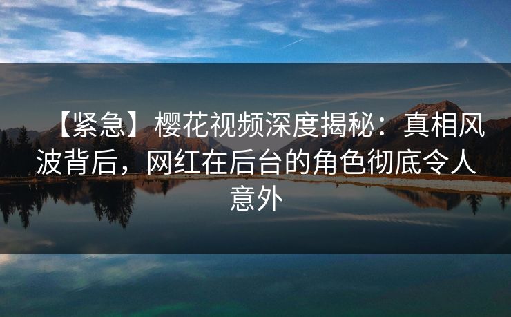 【紧急】樱花视频深度揭秘：真相风波背后，网红在后台的角色彻底令人意外