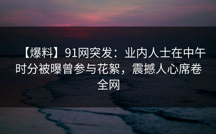 【爆料】91网突发：业内人士在中午时分被曝曾参与花絮，震撼人心席卷全网