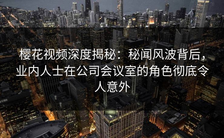 樱花视频深度揭秘：秘闻风波背后，业内人士在公司会议室的角色彻底令人意外