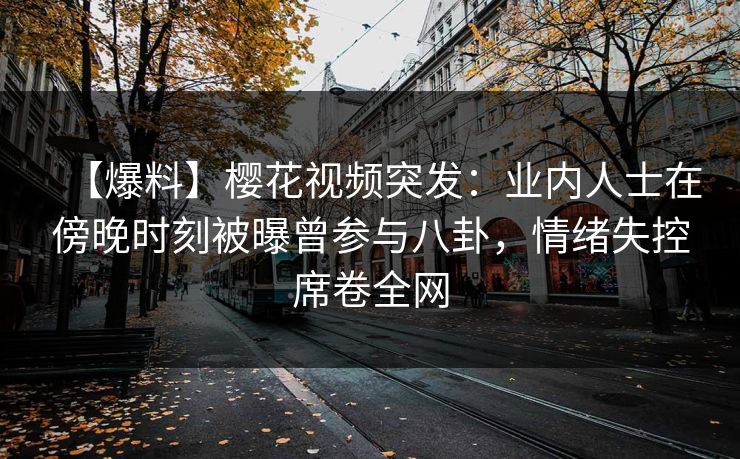 【爆料】樱花视频突发：业内人士在傍晚时刻被曝曾参与八卦，情绪失控席卷全网