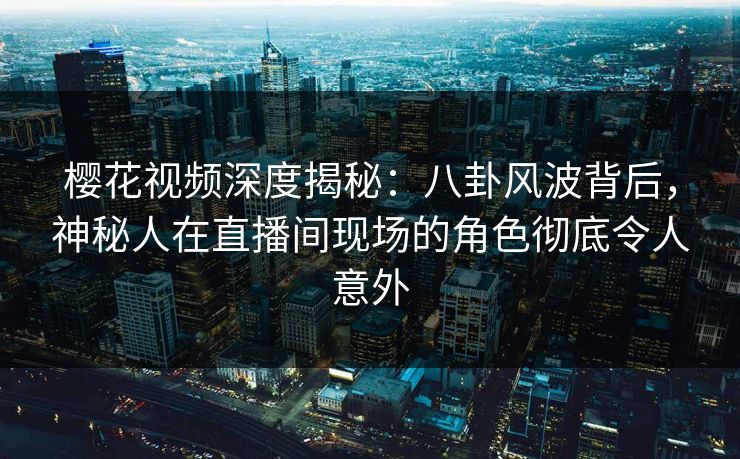 樱花视频深度揭秘：八卦风波背后，神秘人在直播间现场的角色彻底令人意外