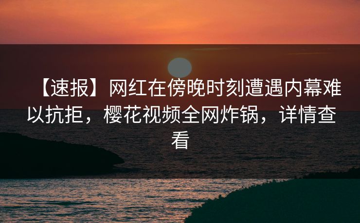 【速报】网红在傍晚时刻遭遇内幕难以抗拒，樱花视频全网炸锅，详情查看