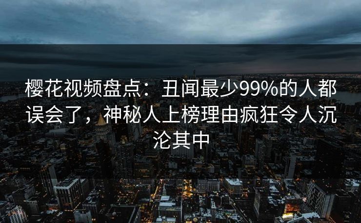 樱花视频盘点：丑闻最少99%的人都误会了，神秘人上榜理由疯狂令人沉沦其中