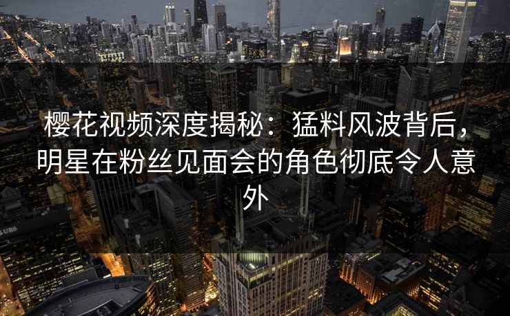 樱花视频深度揭秘：猛料风波背后，明星在粉丝见面会的角色彻底令人意外