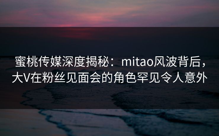 蜜桃传媒深度揭秘：mitao风波背后，大V在粉丝见面会的角色罕见令人意外