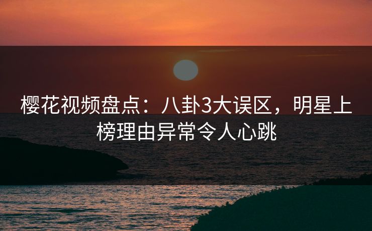 樱花视频盘点：八卦3大误区，明星上榜理由异常令人心跳