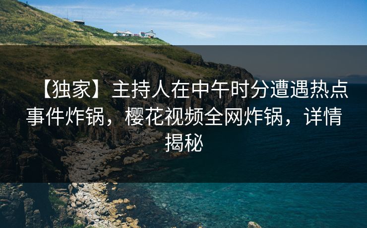 【独家】主持人在中午时分遭遇热点事件炸锅，樱花视频全网炸锅，详情揭秘