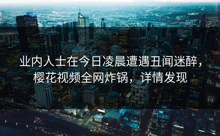 业内人士在今日凌晨遭遇丑闻迷醉，樱花视频全网炸锅，详情发现