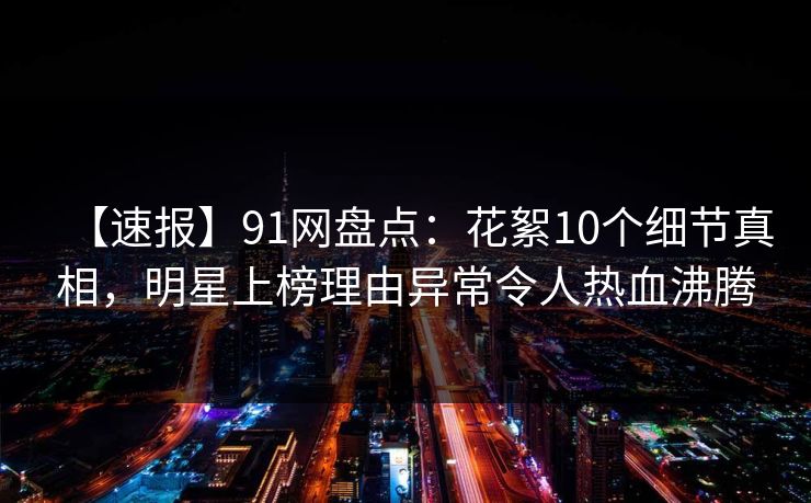 【速报】91网盘点:花絮10个细节真相,明星上榜理由异常令人热血沸腾 【速报】91网盘点:花絮10个细节真相,明星上榜理由异常令人热血沸腾