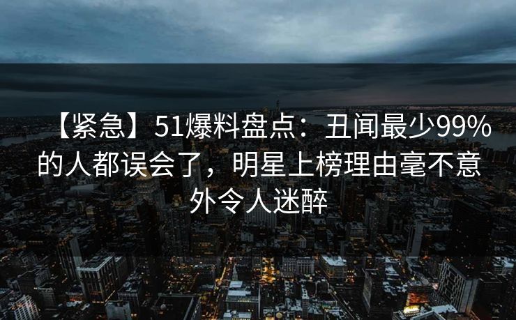 【紧急】51爆料盘点：丑闻最少99%的人都误会了，明星上榜理由毫不意外令人迷醉