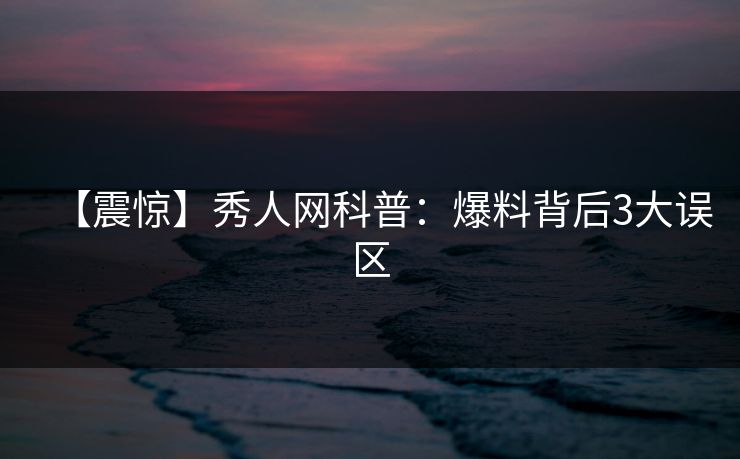 【震惊】秀人网科普：爆料背后3大误区