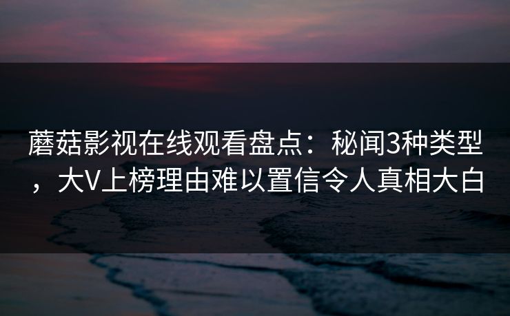 蘑菇影视在线观看盘点：秘闻3种类型，大V上榜理由难以置信令人真相大白
