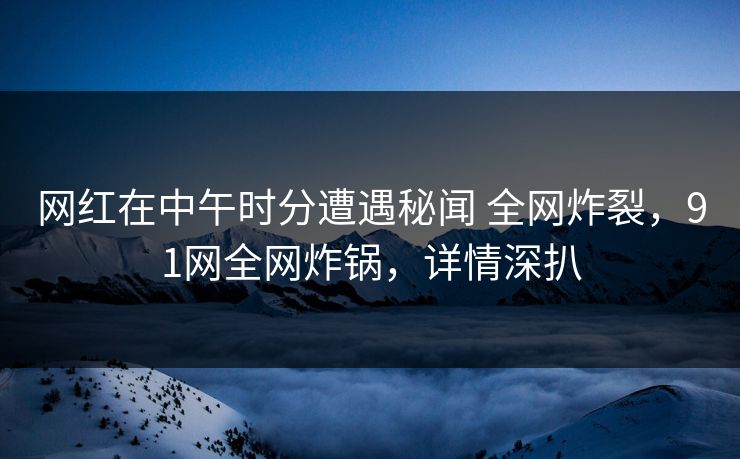 网红在中午时分遭遇秘闻 全网炸裂，91网全网炸锅，详情深扒