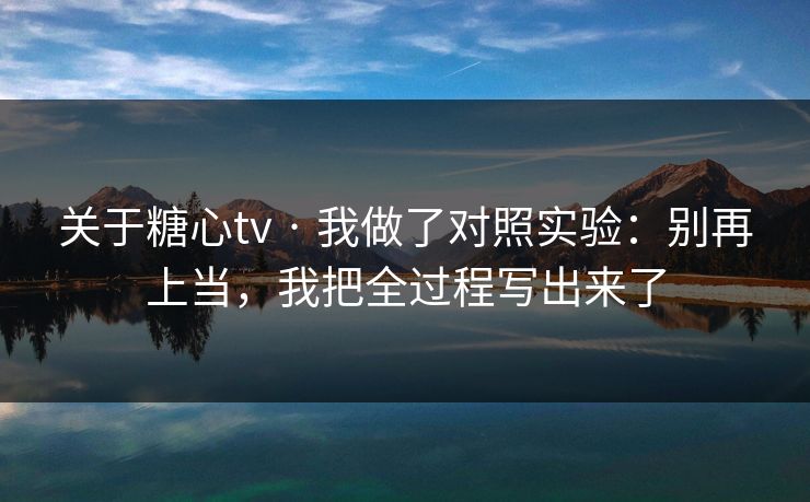 关于糖心tv · 我做了对照实验：别再上当，我把全过程写出来了