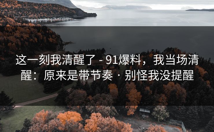 这一刻我清醒了 - 91爆料，我当场清醒：原来是带节奏 · 别怪我没提醒