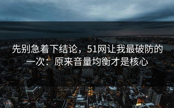 先别急着下结论，51网让我最破防的一次：原来音量均衡才是核心