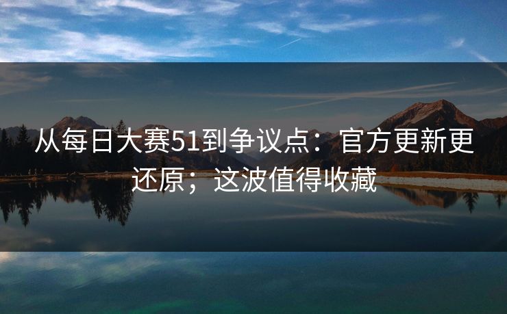 从每日大赛51到争议点：官方更新更还原；这波值得收藏