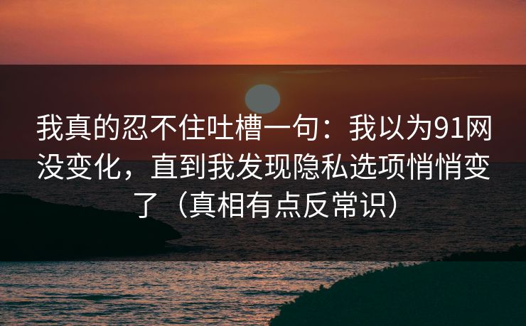 我真的忍不住吐槽一句：我以为91网没变化，直到我发现隐私选项悄悄变了（真相有点反常识）