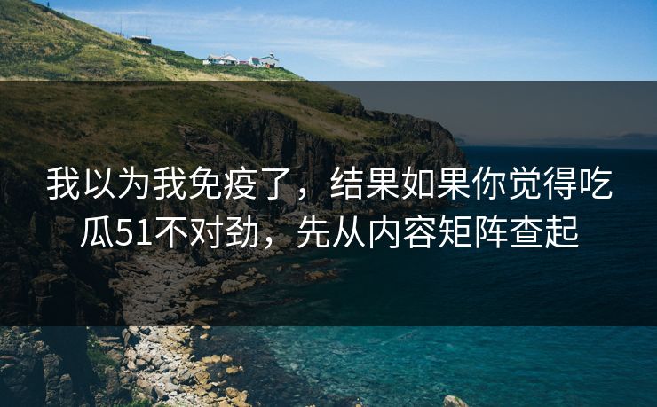 我以为我免疫了，结果如果你觉得吃瓜51不对劲，先从内容矩阵查起