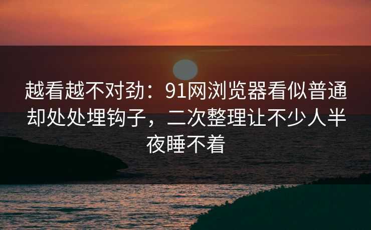 越看越不对劲：91网浏览器看似普通却处处埋钩子，二次整理让不少人半夜睡不着