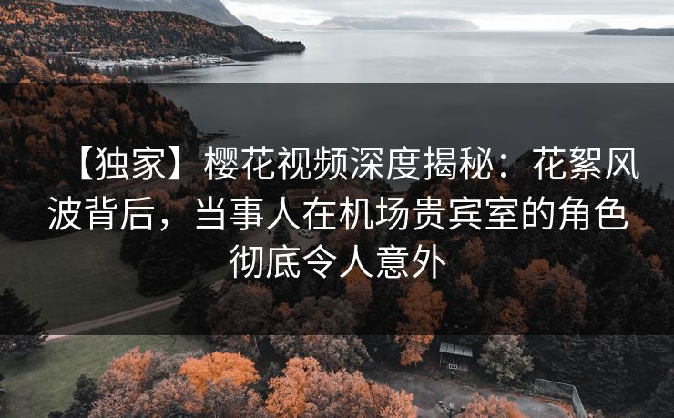【独家】樱花视频深度揭秘：花絮风波背后，当事人在机场贵宾室的角色彻底令人意外