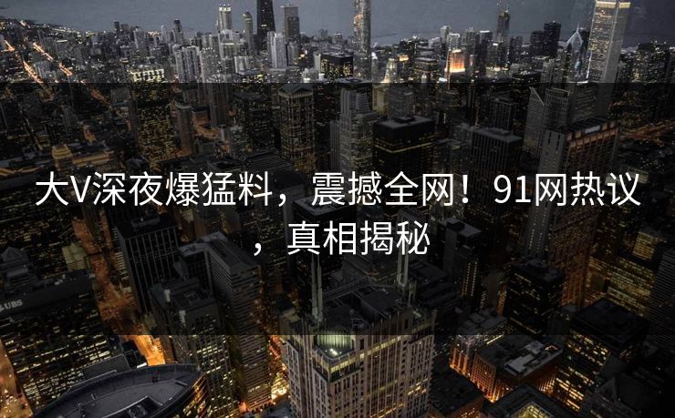 大V深夜爆猛料，震撼全网！91网热议，真相揭秘