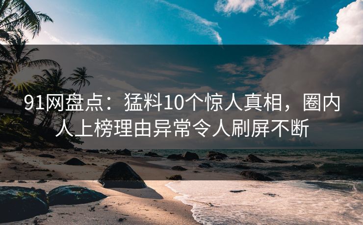 91网盘点：猛料10个惊人真相，圈内人上榜理由异常令人刷屏不断