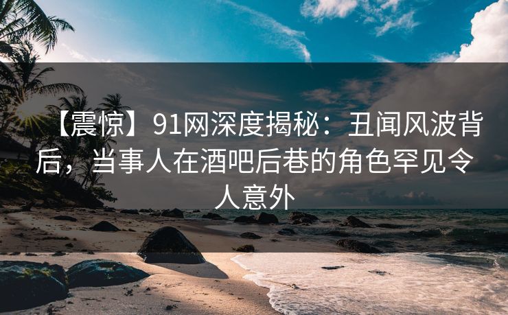 【震惊】91网深度揭秘:丑闻风波背后,当事人在酒吧后巷的角色罕见令人意外 【震惊】91网深度揭秘:丑闻风波背后,当事人在酒吧后巷的角色罕见令人意外